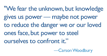 We fear the unknown, but knowledge gives us power — maybe not power to reduce the danger we or our loved ones face, but power to steel ourselves to confront it.