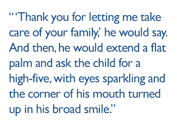 “Thank you for letting me take care of your family,” he would say. And then, he would extend a flat palm and ask the child for a high-five, with eyes sparkling and the corner of his mouth turned up in his broad smile.