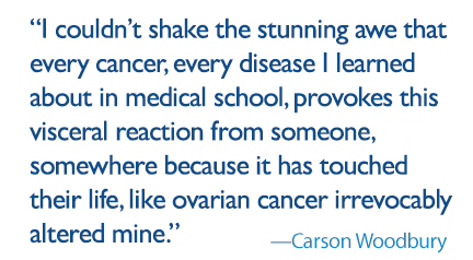 quote: I couldn’t shake the stunning awe that every cancer, every disease I learned about in medical school provokes this visceral reaction from someone, somewhere because it has touched their life like ovarian cancer irrevocably altered mine. 
