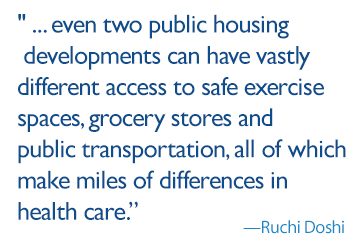 Quote: Everyone has a unique home life, and even two public housing developments can have vastly different access to safe exercise spaces, grocery stores and public transportation, all of which make miles of differences in health care.