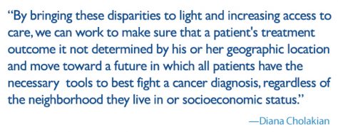 quote: by bringing these disparities to light and increasing access to care, we can work to make sure that a patient's treatment outcome it not determined by his or her geographic location and move toward a future in which all patients have the necessary tools to best fight a cancer diagnosis, regardless of the neighborhood they live in or socioeconomic status.
