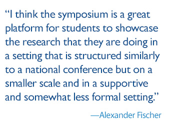 quote: I think the symposium is a great platform for students to showcase the research that they are doing in a setting that is structured similarly to a national conference but on a smaller scale and in a supportive and somewhat less formal setting.