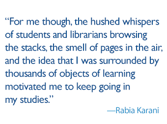 quote: For me though, the hushed whispers of students and librarians browsing the stacks, the smell of pages in the air, and the idea that I was surrounded by thousands of objects of learning motivated me to keep going in my studies. 